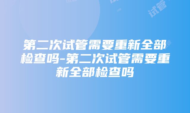 第二次试管需要重新全部检查吗-第二次试管需要重新全部检查吗