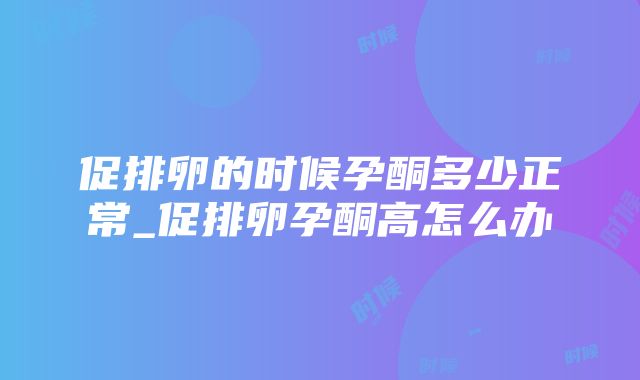 促排卵的时候孕酮多少正常_促排卵孕酮高怎么办