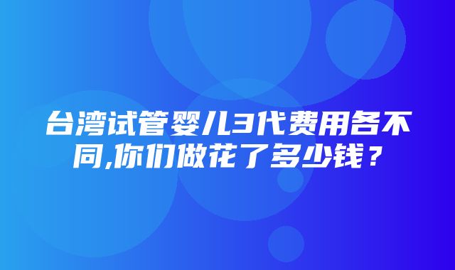 台湾试管婴儿3代费用各不同,你们做花了多少钱？