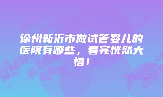 徐州新沂市做试管婴儿的医院有哪些，看完恍然大悟！