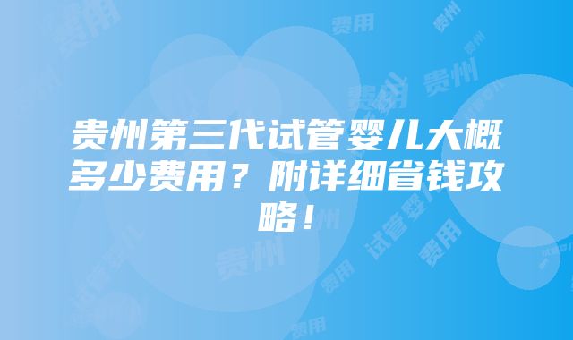 贵州第三代试管婴儿大概多少费用？附详细省钱攻略！