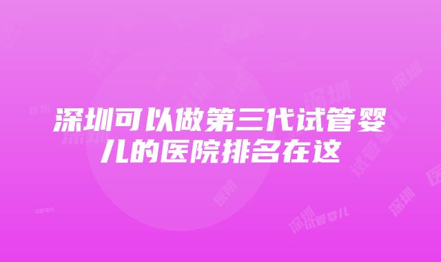 深圳可以做第三代试管婴儿的医院排名在这