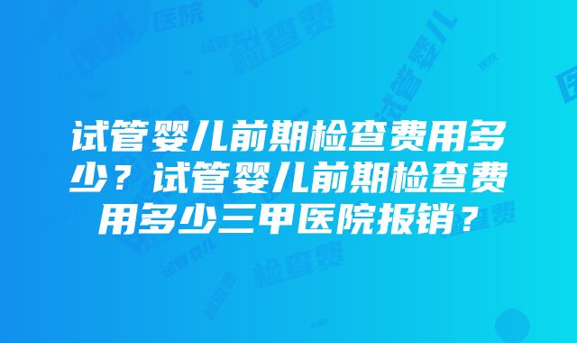 试管婴儿前期检查费用多少？试管婴儿前期检查费用多少三甲医院报销？