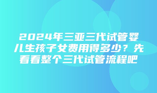 2024年三亚三代试管婴儿生孩子女费用得多少？先看看整个三代试管流程吧