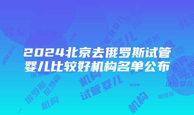 2024北京去俄罗斯试管婴儿比较好机构名单公布