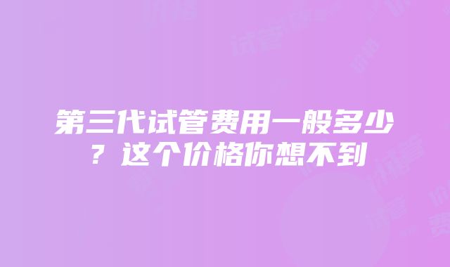 第三代试管费用一般多少？这个价格你想不到