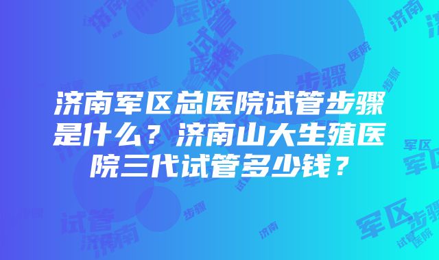 济南军区总医院试管步骤是什么？济南山大生殖医院三代试管多少钱？