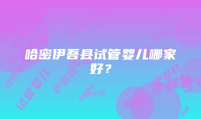 哈密伊吾县试管婴儿哪家好？