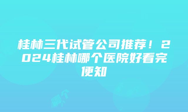 桂林三代试管公司推荐！2024桂林哪个医院好看完便知