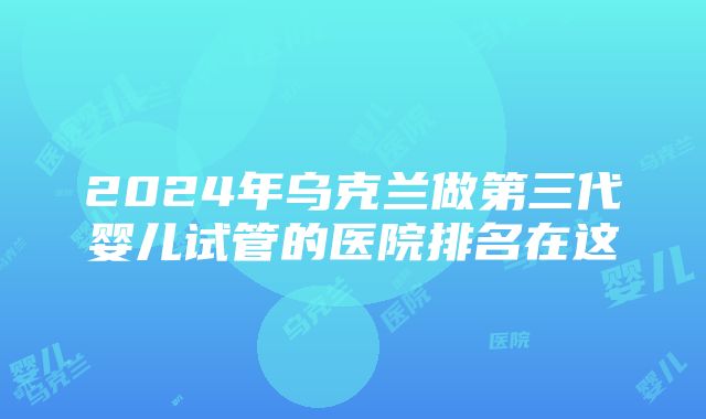 2024年乌克兰做第三代婴儿试管的医院排名在这