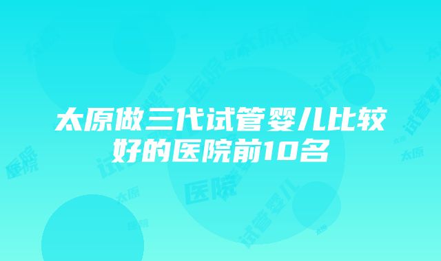 太原做三代试管婴儿比较好的医院前10名