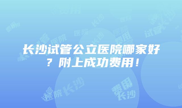 长沙试管公立医院哪家好？附上成功费用！