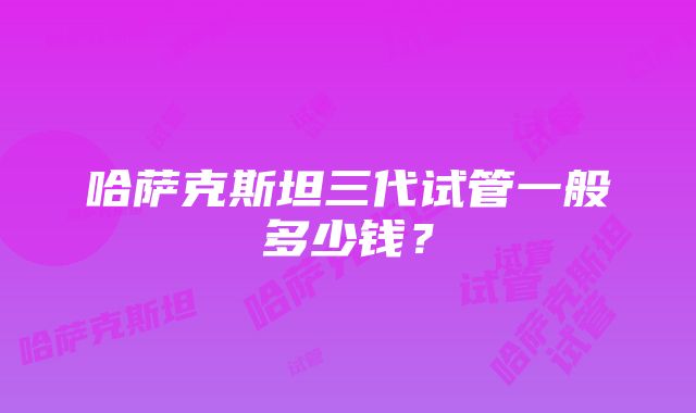 哈萨克斯坦三代试管一般多少钱？