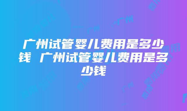 广州试管婴儿费用是多少钱 广州试管婴儿费用是多少钱