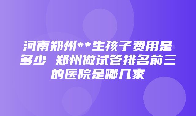 河南郑州**生孩子费用是多少 郑州做试管排名前三的医院是哪几家