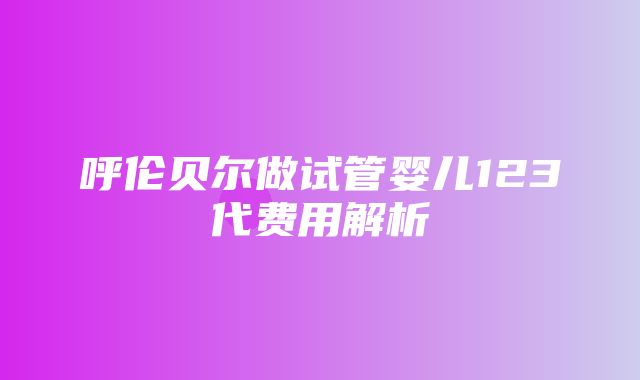 呼伦贝尔做试管婴儿123代费用解析