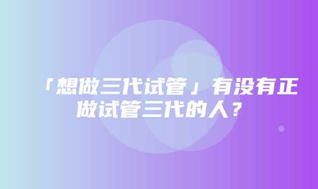 「想做三代试管」有没有正做试管三代的人？