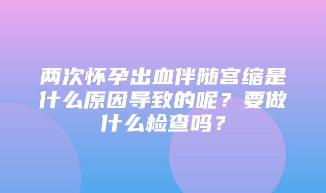 两次怀孕出血伴随宫缩是什么原因导致的呢？要做什么检查吗？