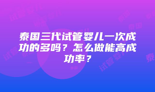 泰国三代试管婴儿一次成功的多吗？怎么做能高成功率？