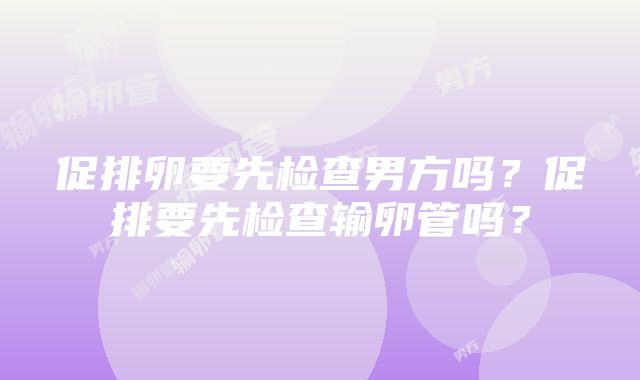 促排卵要先检查男方吗？促排要先检查输卵管吗？