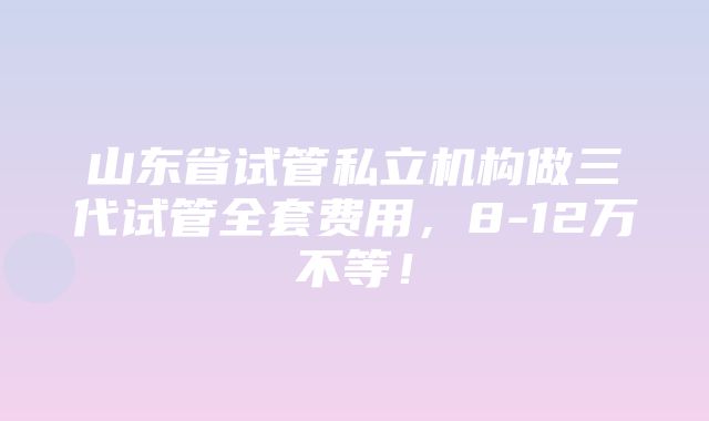 山东省试管私立机构做三代试管全套费用，8-12万不等！