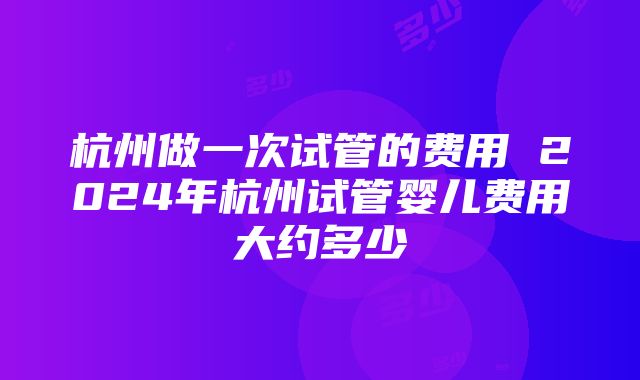 杭州做一次试管的费用 2024年杭州试管婴儿费用大约多少