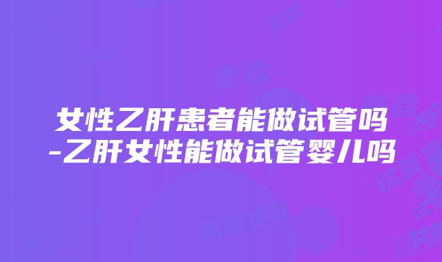 女性乙肝患者能做试管吗-乙肝女性能做试管婴儿吗