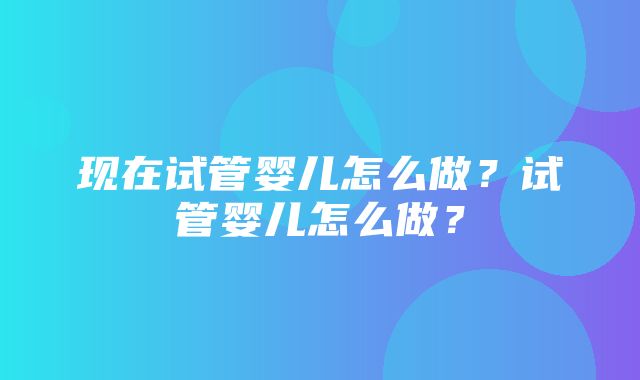 现在试管婴儿怎么做？试管婴儿怎么做？