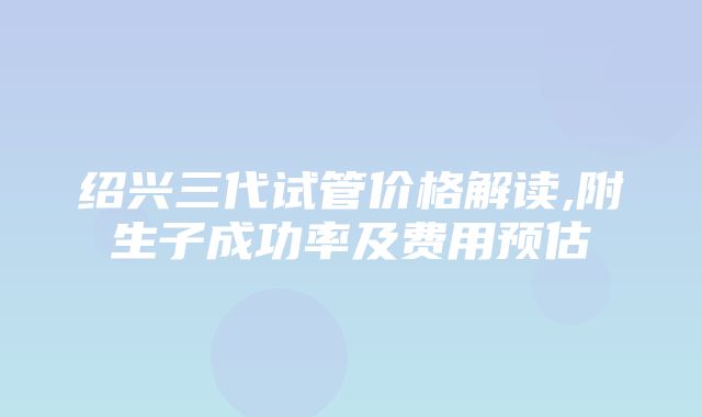 绍兴三代试管价格解读,附生子成功率及费用预估