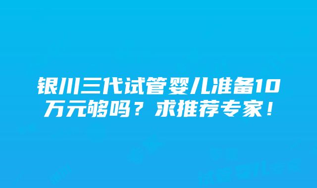 银川三代试管婴儿准备10万元够吗？求推荐专家！