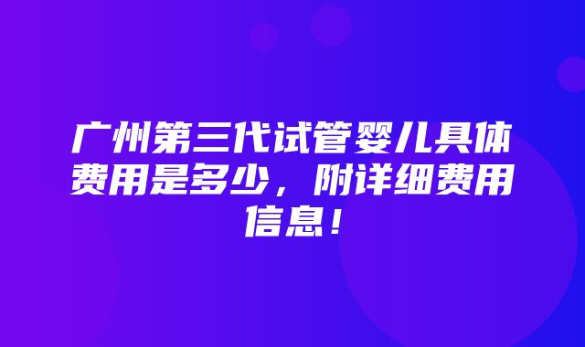 广州第三代试管婴儿具体费用是多少，附详细费用信息！