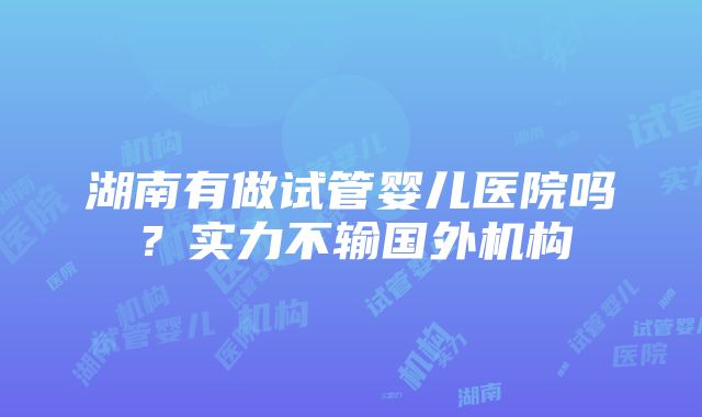 湖南有做试管婴儿医院吗？实力不输国外机构