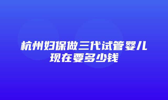 杭州妇保做三代试管婴儿现在要多少钱