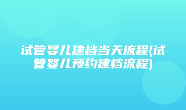 试管婴儿建档当天流程(试管婴儿预约建档流程)