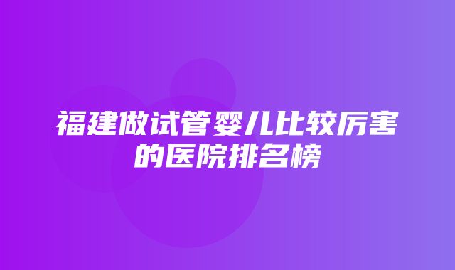 福建做试管婴儿比较厉害的医院排名榜