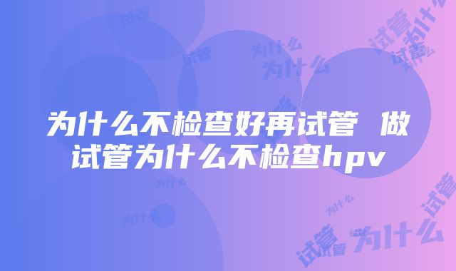 为什么不检查好再试管 做试管为什么不检查hpv