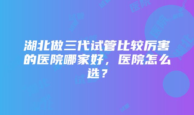 湖北做三代试管比较厉害的医院哪家好，医院怎么选？