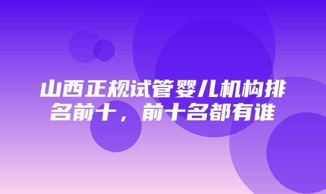 山西正规试管婴儿机构排名前十，前十名都有谁