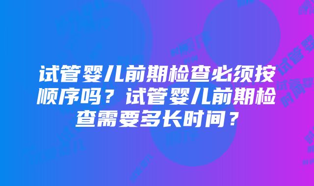 试管婴儿前期检查必须按顺序吗？试管婴儿前期检查需要多长时间？