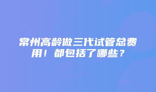 常州高龄做三代试管总费用！都包括了哪些？