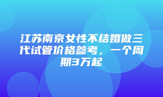 江苏南京女性不结婚做三代试管价格参考，一个周期3万起