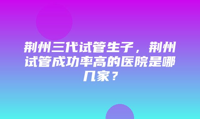 荆州三代试管生子，荆州试管成功率高的医院是哪几家？