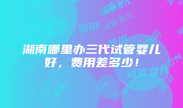 湖南哪里办三代试管婴儿好，费用差多少！