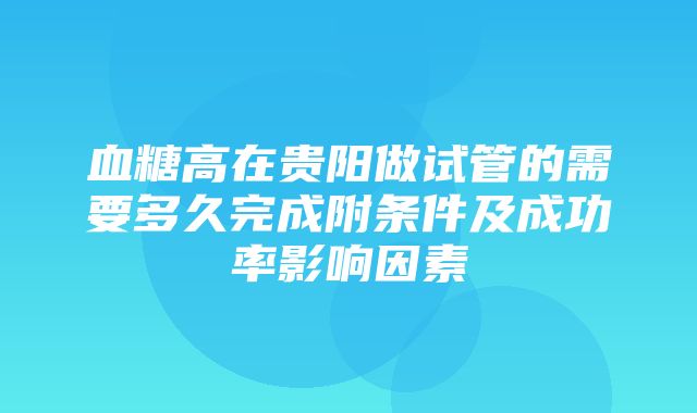 血糖高在贵阳做试管的需要多久完成附条件及成功率影响因素