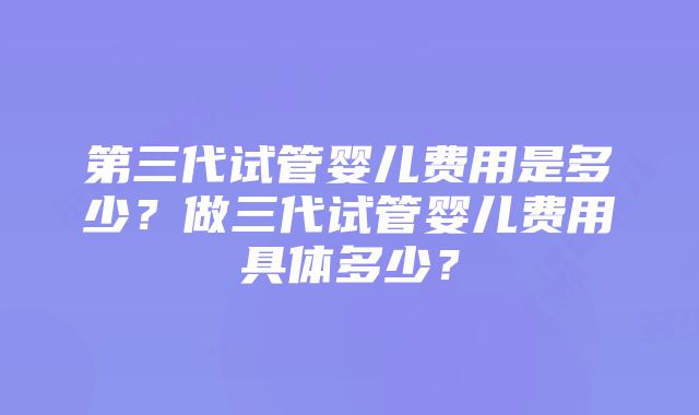 第三代试管婴儿费用是多少？做三代试管婴儿费用具体多少？