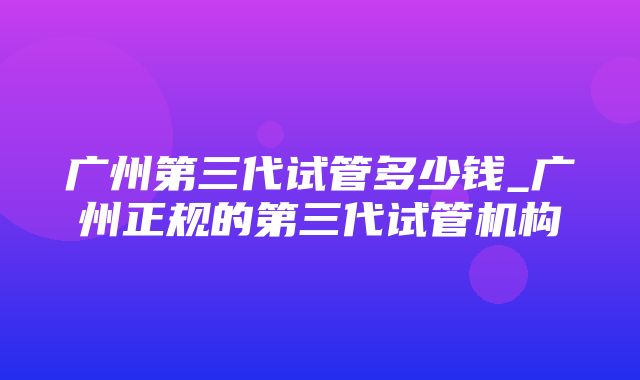 广州第三代试管多少钱_广州正规的第三代试管机构