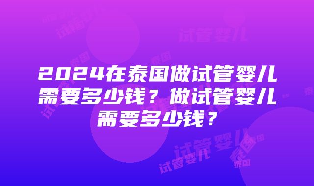 2024在泰国做试管婴儿需要多少钱？做试管婴儿需要多少钱？