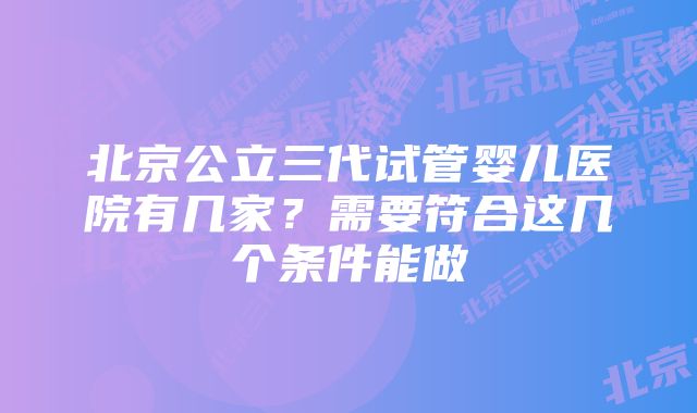 北京公立三代试管婴儿医院有几家？需要符合这几个条件能做