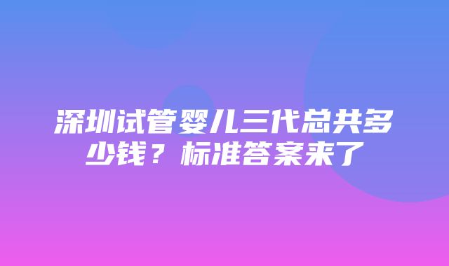 深圳试管婴儿三代总共多少钱？标准答案来了