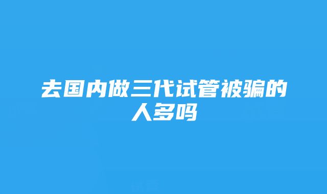 去国内做三代试管被骗的人多吗